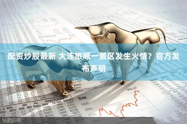 配资炒股最新 大连旅顺一景区发生火情？官方发布声明