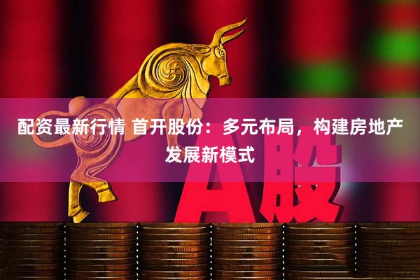 配资最新行情 首开股份：多元布局，构建房地产发展新模式