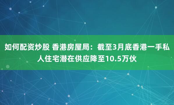 如何配资炒股 香港房屋局：截至3月底香港一手私人住宅潜在供应降至10.5万伙