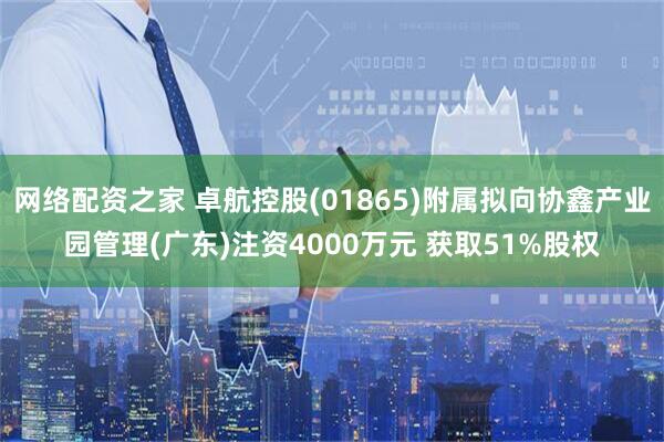 网络配资之家 卓航控股(01865)附属拟向协鑫产业园管理(广东)注资4000万元 获取51%股权