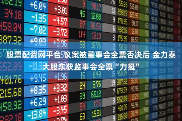 股票配资网平台 议案被董事会全票否决后 金力泰大股东获监事会全票“力挺”