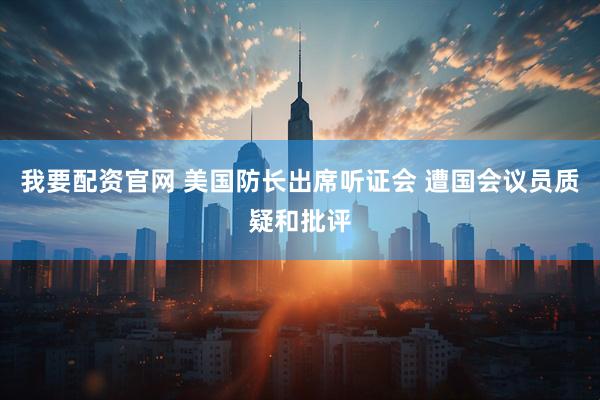 我要配资官网 美国防长出席听证会 遭国会议员质疑和批评