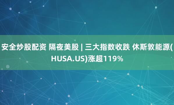 安全炒股配资 隔夜美股 | 三大指数收跌 休斯敦能源(HUSA.US)涨超119%