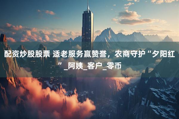 配资炒股股票 适老服务赢赞誉，农商守护“夕阳红”_阿姨_客户_零币