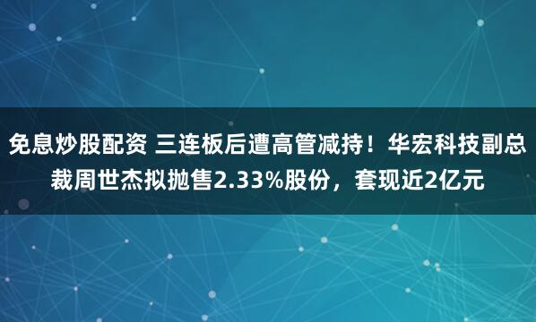 免息炒股配资 三连板后遭高管减持！华宏科技副总裁周世杰拟抛售2.33%股份，套现近2亿元