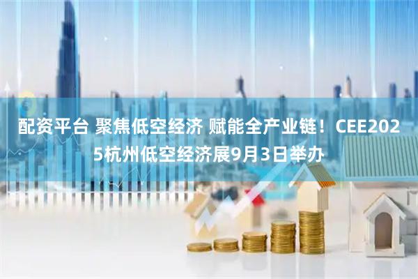 配资平台 聚焦低空经济 赋能全产业链！CEE2025杭州低空经济展9月3日举办