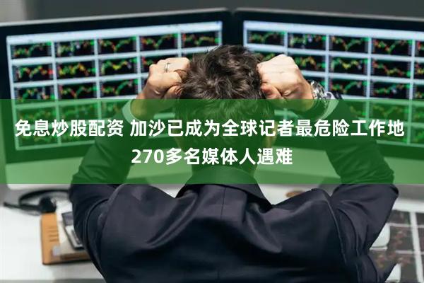 免息炒股配资 加沙已成为全球记者最危险工作地 270多名媒体人遇难