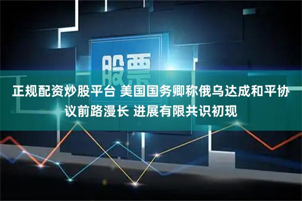 正规配资炒股平台 美国国务卿称俄乌达成和平协议前路漫长 进展有限共识初现