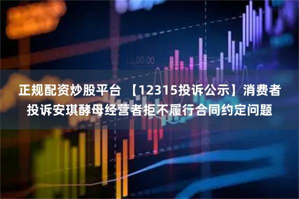 正规配资炒股平台 【12315投诉公示】消费者投诉安琪酵母经营者拒不履行合同约定问题
